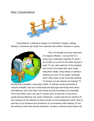 Entry 1: Social Influence
Social influence is defined as change in an individual’s thoughts, feelings,
attitudes, or behaviors that results from interaction with another individual or a group.
This is an example of my own experience
of a negative influence. I can say that I’m a
person who is addicted to watching TV which I
can sit there on a couch for the whole day just to
watch TV. But, when watching TV the metabolic
rate is much more slower than when simply
sitting there silently, doing nothing. In addiction,
watching too much TV are usually overweight
which I often snack on junk food while watching
TV because it is very relaxing and enjoying! TV
has also lots of unhealthy consumption habits. TV will have some commercials to
consume unhealthy food such as fast foods and high sugar level foods which attract
and influenced me to have these kind of foods and will more likely to be overweight.
This is true! When I was in the age of 10 years old to 16 years old, I’m the kind of
people who get influenced very easily. Furthermore, I spend more time on watching TV
than studying and this affected my result and also my brain development which I tend to
work less on my homework and sometimes I do my homework while watching TV and
this will tend to retain less skill and information. As well as, will lead me less likely to be
 