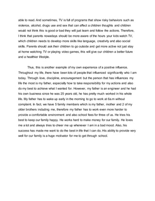able to read. And sometimes, TV is full of programs that show risky behaviors such as
violence, alcohol, drugs use and sex that can affect a children thoughts and children
would not think this is good or bad they will just learn and follow the actions. Therefore,
I think that parents nowadays should be more aware of the hours your kids watch TV,
which children needs to develop more skills like language, creativity and also social
skills. Parents should ask their children to go outside and get more active not just stay
at home watching TV or playing video games, this will give our children a better future
and a healthier lifestyle.
Thus, this is another example of my own experience of a positive influence.
Throughout my life, there have been lots of people that influenced significantly who I am
today. Through love, discipline, encouragement but the person that has influences my
life the most is my father, especially how to take responsibility for my actions and also
do my best to achieve what I wanted for. However, my father is an engineer and he had
his own business since he was 25 years old, he has pretty much worked in his whole
life. My father has to wake up early in the morning to go to work at 6a.m without
complaint. In fact, we have 5 family members which is my father, mother and 2 of my
older brothers including me, therefore my father has to work even more harder to
provide a comfortable environment and also school fees for three of us. He tries his
best to keep our family happy. He works hard to make money for our family. He loves
me a lot and always tries to cheer me up whenever I am in a bad mood. Also, his
success has made me want to do the best in life that I can do. His ability to provide very
well for our family is a huge motivator for me to get through school.
 
