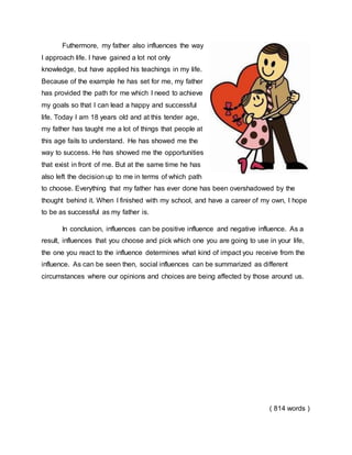 Futhermore, my father also influences the way
I approach life. I have gained a lot not only
knowledge, but have applied his teachings in my life.
Because of the example he has set for me, my father
has provided the path for me which I need to achieve
my goals so that I can lead a happy and successful
life. Today I am 18 years old and at this tender age,
my father has taught me a lot of things that people at
this age fails to understand. He has showed me the
way to success. He has showed me the opportunities
that exist in front of me. But at the same time he has
also left the decision up to me in terms of which path
to choose. Everything that my father has ever done has been overshadowed by the
thought behind it. When I finished with my school, and have a career of my own, I hope
to be as successful as my father is.
In conclusion, influences can be positive influence and negative influence. As a
result, influences that you choose and pick which one you are going to use in your life,
the one you react to the influence determines what kind of impact you receive from the
influence. As can be seen then, social influences can be summarized as different
circumstances where our opinions and choices are being affected by those around us.
( 814 words )
 