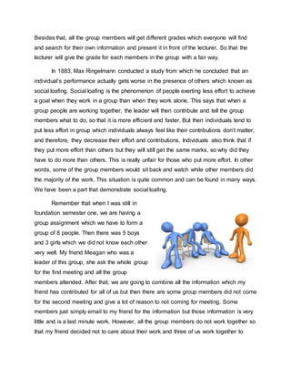 Besides that, all the group members will get different grades which everyone will find
and search for their own information and present it in front of the lecturer. So that the
lecturer will give the grade for each members in the group with a fair way.
In 1883, Max Ringelmann conducted a study from which he concluded that an
individual’s performance actually gets worse in the presence of others which known as
social loafing. Social loafing is the phenomenon of people exerting less effort to achieve
a goal when they work in a group than when they work alone. This says that when a
group people are working together, the leader will then contribute and tell the group
members what to do, so that it is more efficient and faster. But then individuals tend to
put less effort in group which individuals always feel like their contributions don’t matter,
and therefore, they decrease their effort and contributions. Individuals also think that if
they put more effort than others but they will still get the same marks, so why did they
have to do more than others. This is really unfair for those who put more effort. In other
words, some of the group members would sit back and watch while other members did
the majority of the work. This situation is quite common and can be found in many ways.
We have been a part that demonstrate social loafing.
Remember that when I was still in
foundation semester one, we are having a
group assignment which we have to form a
group of 8 people. Then there was 5 boys
and 3 girls which we did not know each other
very well. My friend Meagan who was a
leader of this group, she ask the whole group
for the first meeting and all the group
members attended. After that, we are going to combine all the information which my
friend has contributed for all of us but then there are some group members did not come
for the second meeting and give a lot of reason to not coming for meeting. Some
members just simply email to my friend for the information but those information is very
little and is a last minute work. However, all the group members do not work together so
that my friend decided not to care about their work and three of us work together to
 