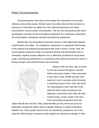 Entry3: Socialperspective
Social perspective is the study of how people form impressions of and make
inferences about other people. We learn about how others feel and their emotions by
picking up on information we gather from their physical appearance and verbal
communication and non-verbal communication. The four main perspectives that social
psychologists may take are the sociocultural perspective, the evolutionary perspective,
the social cognition perspective and also social learning perspective.
Besides that, the sociocultural perspective focuses on the relationship between
social behavior and culture. The evolutionary perspective is a perspective that focuses
on the physical and biological predispositions that result in human survival. Next, the
social cognitive perspective builds on behavioral theories and demonstrates how an
individual’s cognitive process influences how is influenced by behavioral associations.
Lastly, social learning perspectives is a perspective that stresses the particular power of
learning through social reinforcements and punishment.
Based on the true story, rape of women
by men has occurred throughout recorded
history and across cultures. I have read about
a news that a 5 year old little girl have been
raped by 2 men in car parks, while the family
is searching around for their child, they found
her being dumped in park near their home
which the child is lying unconscious and
bleeding in a park three hours after she went
missing during a power outage in the area.
First, sociocultural perspective, from this
culture tells the two men that, if they raped that little girl, they will be very proud of
themselves because the culture places a greater emphasis on objects considered
valuable than it does people. Second, from the evolutionary perspective, the 2 men
raped the child because of acquiring certain objects can improve the changes for their
 