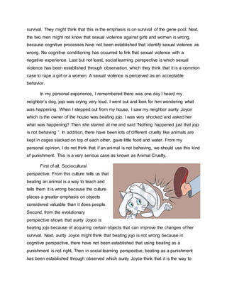 survival. They might think that this is the emphasis is on survival of the gene pool. Next,
the two men might not know that sexual violence against girls and women is wrong,
because cognitive processes have not been established that identify sexual violence as
wrong. No cognitive conditioning has occurred to link that sexual violence with a
negative experience. Last but not least, social learning perspective is which sexual
violence has been established through observation, which they think that it is a common
case to rape a girl or a women. A sexual violence is perceived as an acceptable
behavior.
In my personal experience, I remembered there was one day I heard my
neighbor’s dog, jojo was crying very loud. I went out and look for him wondering what
was happening. When I stepped out from my house, I saw my neighbor aunty Joyce
which is the owner of the house was beating jojo. I was very shocked and asked her
what was happening? Then she starred at me and said “Nothing happened just that jojo
is not behaving ”. In addition, there have been lots of different cruelty like animals are
kept in cages stacked on top of each other, gave little food and water. From my
personal opinion, I do not think that if an animal is not behaving, we should use this kind
of punishment. This is a very serious case as known as Animal Cruelty.
First of all, Sociocultural
perspective. From this culture tells us that
beating an animal is a way to teach and
tells them it is wrong because the culture
places a greater emphasis on objects
considered valuable than it does people.
Second, from the evolutionary
perspective shows that aunty Joyce is
beating jojo because of acquiring certain objects that can improve the changes of her
survival. Next, aunty Joyce might think that beating jojo is not wrong because in
cognitive perspective, there have not been established that using beating as a
punishment is not right. Then in social learning perspective, beating as a punishment
has been established through observed which aunty Joyce think that it is the way to
 