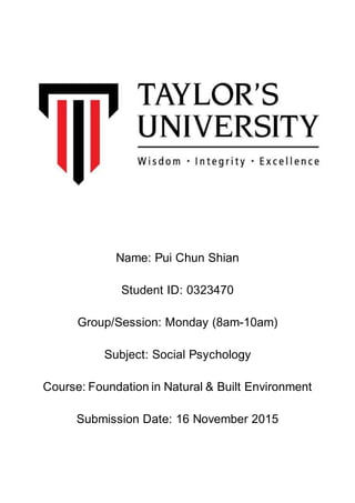 Name: Pui Chun Shian
Student ID: 0323470
Group/Session: Monday (8am-10am)
Subject: Social Psychology
Course: Foundation in Natural & Built Environment
Submission Date: 16 November 2015
 