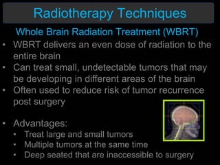 Radiotherapy Techniques
• WBRT delivers an even dose of radiation to the
entire brain
• Can treat small, undetectable tumors that may
be developing in different areas of the brain
• Often used to reduce risk of tumor recurrence
post surgery
• Advantages:
• Treat large and small tumors
• Multiple tumors at the same time
• Deep seated that are inaccessible to surgery
Whole Brain Radiation Treatment (WBRT)
 
