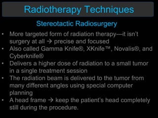 Radiotherapy Techniques
Stereotactic Radiosurgery
• More targeted form of radiation therapy—it isn’t
surgery at all  precise and focused
• Also called Gamma Knife®, XKnife™, Novalis®, and
Cyberknife®
• Delivers a higher dose of radiation to a small tumor
in a single treatment session
• The radiation beam is delivered to the tumor from
many different angles using special computer
planning
• A head frame  keep the patient’s head completely
still during the procedure.
 