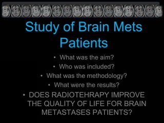 Study of Brain Mets
Patients
• What was the aim?
• Who was included?
• What was the methodology?
• What were the results?
• DOES RADIOTEHRAPY IMPROVE
THE QUALITY OF LIFE FOR BRAIN
METASTASES PATIENTS?
 