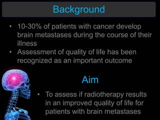 Background
Aim
• To assess if radiotherapy results
in an improved quality of life for
patients with brain metastases
• 10-30% of patients with cancer develop
brain metastases during the course of their
illness
• Assessment of quality of life has been
recognized as an important outcome
 