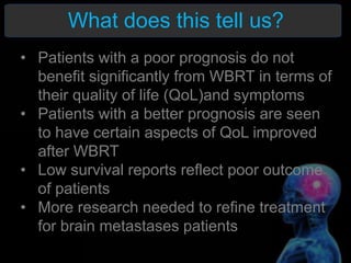 What does this tell us?
• Patients with a poor prognosis do not
benefit significantly from WBRT in terms of
their quality of life (QoL)and symptoms
• Patients with a better prognosis are seen
to have certain aspects of QoL improved
after WBRT
• Low survival reports reflect poor outcome
of patients
• More research needed to refine treatment
for brain metastases patients
 