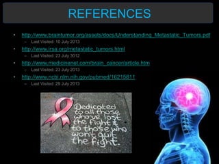 REFERENCES
• http://www.braintumor.org/assets/docs/Understanding_Metastatic_Tumors.pdf
– Last Visited: 10 July 2013
• http://www.irsa.org/metastatic_tumors.html
– Last Visited: 23 July 3012
• http://www.medicinenet.com/brain_cancer/article.htm
– Last Visited: 23 July 2013
• http://www.ncbi.nlm.nih.gov/pubmed/16215811
– Last Visited: 29 July 2013
 
