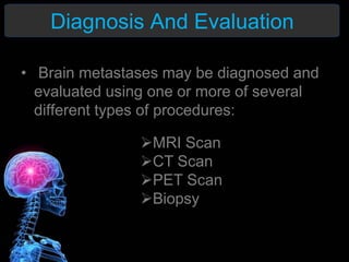 Diagnosis And Evaluation
• Brain metastases may be diagnosed and
evaluated using one or more of several
different types of procedures:
MRI Scan
CT Scan
PET Scan
Biopsy
 
