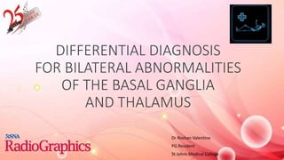 DIFFERENTIAL DIAGNOSIS
FOR BILATERAL ABNORMALITIES
OF THE BASAL GANGLIA
AND THALAMUS
Dr Roshan Valentine
PG Resident
St Johns Medical College
 
