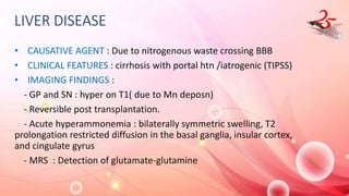 LIVER DISEASE
• CAUSATIVE AGENT : Due to nitrogenous waste crossing BBB
• CLINICAL FEATURES : cirrhosis with portal htn /iatrogenic (TIPSS)
• IMAGING FINDINGS :
- GP and SN : hyper on T1( due to Mn deposn)
- Reversible post transplantation.
- Acute hyperammonemia : bilaterally symmetric swelling, T2
prolongation restricted diffusion in the basal ganglia, insular cortex,
and cingulate gyrus
- MRS : Detection of glutamate-glutamine
 