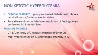 NON KETOTIC HYPERGLYCEMIA
• CLINICAL FEATURES : poorly controlled diabetes with chorea ,
hemiballismus +/- altered mental status.
• Treatable condition which shows resolution of findings when
performed 2-12 months later
IMAGING FINDINGS
⁻ CT: B/L or rarely U/L hyperattenuation of GP or CN
⁻ MR : hyperintensity on T1 and variable intensity in T2
 