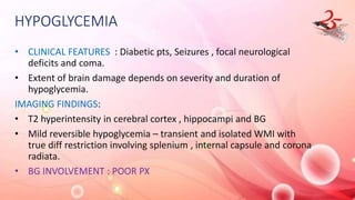 HYPOGLYCEMIA
• CLINICAL FEATURES : Diabetic pts, Seizures , focal neurological
deficits and coma.
• Extent of brain damage depends on severity and duration of
hypoglycemia.
IMAGING FINDINGS:
• T2 hyperintensity in cerebral cortex , hippocampi and BG
• Mild reversible hypoglycemia – transient and isolated WMI with
true diff restriction involving splenium , internal capsule and corona
radiata.
• BG INVOLVEMENT : POOR PX
 