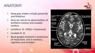 ANATOMY
• Deep gray matter include paired BG
and thalamus
• Here we restrict to abnormalities of
lentiform nucleus and caudate
nucleus
• Lentiform N : GP(D) + Putamen(I)
• Caudate N (I)
• Basal ganglia involved in production
of movement and in memory ,
cognition and emotion.
 