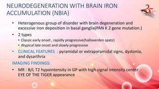 NEURODEGENERATION WITH BRAIN IRON
ACCUMULATION (NBIA)
• Heterogenous group of disorder with brain degeneration and
excessive iron deposition in basal ganglia(PAN K 2 gene mutation.)
• 2 types
• Classic early onset , rapidly progressive(halloverden spatz)
• Atypical late onset and slowly progressive
• CLINICAL FEATURES : pyramidal or extrapyramidal signs, dystonia,
and dysarthria
IMAGING FINDINGS:
• MR : B/L T2 hypointensity in GP with high signal intensity center -
EYE OF THE TIGER appearance
 