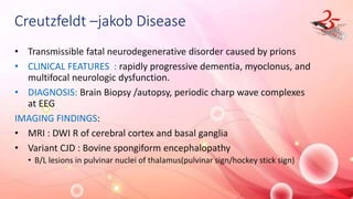 Creutzfeldt –jakob Disease
• Transmissible fatal neurodegenerative disorder caused by prions
• CLINICAL FEATURES : rapidly progressive dementia, myoclonus, and
multifocal neurologic dysfunction.
• DIAGNOSIS: Brain Biopsy /autopsy, periodic charp wave complexes
at EEG
IMAGING FINDINGS:
• MRI : DWI R of cerebral cortex and basal ganglia
• Variant CJD : Bovine spongiform encephalopathy
• B/L lesions in pulvinar nuclei of thalamus(pulvinar sign/hockey stick sign)
 