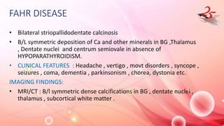 FAHR DISEASE
• Bilateral striopallidodentate calcinosis
• B/L symmetric deposition of Ca and other minerals in BG ,Thalamus
, Dentate nuclei and centrum semiovale in absence of
HYPOPARATHYROIDISM.
• CLINICAL FEATURES : Headache , vertigo , movt disorders , syncope ,
seizures , coma, dementia , parkinsonism , chorea, dystonia etc.
IMAGING FINDINGS:
• MRI/CT : B/l symmetric dense calcifications in BG , dentate nuclei ,
thalamus , subcortical white matter .
 