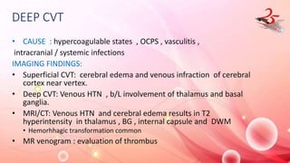 DEEP CVT
• CAUSE : hypercoagulable states , OCPS , vasculitis ,
intracranial / systemic infections
IMAGING FINDINGS:
• Superficial CVT: cerebral edema and venous infraction of cerebral
cortex near vertex.
• Deep CVT: Venous HTN , b/L involvement of thalamus and basal
ganglia.
• MRI/CT: Venous HTN and cerebral edema results in T2
hyperintensity in thalamus , BG , internal capsule and DWM
• Hemorhhagic transformation common
• MR venogram : evaluation of thrombus
 