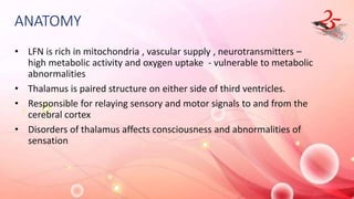 ANATOMY
• LFN is rich in mitochondria , vascular supply , neurotransmitters –
high metabolic activity and oxygen uptake - vulnerable to metabolic
abnormalities
• Thalamus is paired structure on either side of third ventricles.
• Responsible for relaying sensory and motor signals to and from the
cerebral cortex
• Disorders of thalamus affects consciousness and abnormalities of
sensation
 