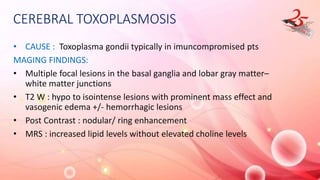 CEREBRAL TOXOPLASMOSIS
• CAUSE : Toxoplasma gondii typically in imuncompromised pts
MAGING FINDINGS:
• Multiple focal lesions in the basal ganglia and lobar gray matter–
white matter junctions
• T2 W : hypo to isointense lesions with prominent mass effect and
vasogenic edema +/- hemorrhagic lesions
• Post Contrast : nodular/ ring enhancement
• MRS : increased lipid levels without elevated choline levels
 