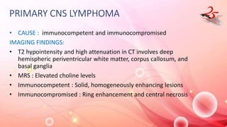 PRIMARY CNS LYMPHOMA
• CAUSE : immunocompetent and immunocompromised
IMAGING FINDINGS:
• T2 hypointensity and high attenuation in CT involves deep
hemispheric periventricular white matter, corpus callosum, and
basal ganglia
• MRS : Elevated choline levels
• Immunocompetent : Solid, homogeneously enhancing lesions
• Immunocompromised : Ring enhancement and central necrosis
 
