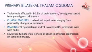 PRIMARY BILATERAL THALAMIC GLIOMA
• Thalamus is affected in 1-1.5% of brain tumors / contiguous spread
from pineal germ cell tumors.
• CLINICAL FEATURES : behavioral impairment ranging from
personality changes to dementia.
• IMAGING : T2 hyperintense and T1 isointense B/L symmetric mass
with no CE
• Low grade tumors characterized by absence of tumor progression
on serial MR images,
 
