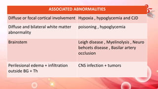 ASSOCIATED ABNORMALITIES
Diffuse or focal cortical involvement Hypoxia , hypoglycemia and CJD
Diffuse and bilateral white matter
abnormality
poisoning , hypoglycemia
Brainstem Leigh disease , Myelinolysis , Neuro
behcets disease , Basilar artery
occlusion
Perilesional edema + infiltration
outside BG + Th
CNS infection + tumors
 