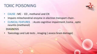 TOXIC POISONING
• CAUSE : MC - CO , methanol and CN
• Impairs mitochondrial enzyme in electron transport chain .
• CLINICAL FEATURES : Acute cognitive impairment /coma , optic
neuritis (methanol)
DIAGNOSIS
• Toxicology and Lab tests , imaging ( assess brain damage)
 