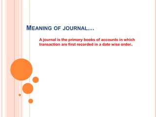 MEANING OF JOURNAL…
A journal is the primary books of accounts in which
transaction are first recorded in a date wise order..
 