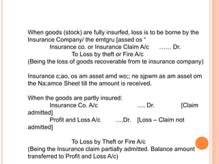 When goods (stock) are fully insurfed, loss is to be borne by the
Insurance Company/ the emtgru [assed os “
Insurance co. or Insurance Claim A/c …… Dr.
To Loss by theft or Fire A/c
(Being the loss of goods recoverable from te insurance company)
Insurance c;ao, os am asset amd wo;; ne sjpwm as am asset om
the Na;amce Sheet till the amount is received.
When the goods are partly insured:
Insurance Co. A/c …. Dr. [Claim
admitted]
Profit and Loss A/c ….Dr. [Loss – Claim not
admitted]
To Loss by Theft or Fire A/c
(Being the Insurance claim partially admitted. Balance amount
transferred to Profit and Loss A/c)
 