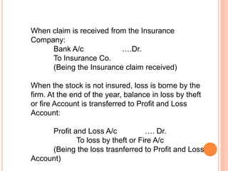 When claim is received from the Insurance
Company:
Bank A/c ….Dr.
To Insurance Co.
(Being the Insurance claim received)
When the stock is not insured, loss is borne by the
firm. At the end of the year, balance in loss by theft
or fire Account is transferred to Profit and Loss
Account:
Profit and Loss A/c …. Dr.
To loss by theft or Fire A/c
(Being the loss trasnferred to Profit and Loss
Account)
 