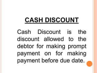 CASH DISCOUNT
Cash Discount is the
discount allowed to the
debtor for making prompt
payment on for making
payment before due date.
 