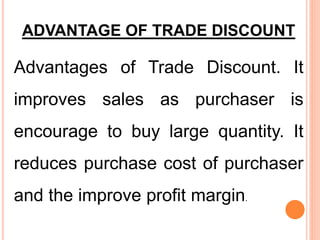 ADVANTAGE OF TRADE DISCOUNT
Advantages of Trade Discount. It
improves sales as purchaser is
encourage to buy large quantity. It
reduces purchase cost of purchaser
and the improve profit margin.
 