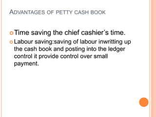 ADVANTAGES OF PETTY CASH BOOK
Time saving the chief cashier’s time.
 Labour saving:saving of labour inwritting up
the cash book and posting into the ledger
control it provide control over small
payment.
 