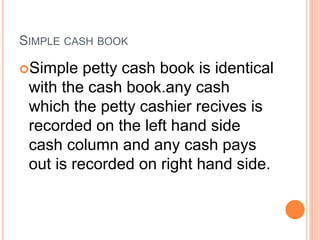 SIMPLE CASH BOOK
Simple petty cash book is identical
with the cash book.any cash
which the petty cashier recives is
recorded on the left hand side
cash column and any cash pays
out is recorded on right hand side.
 