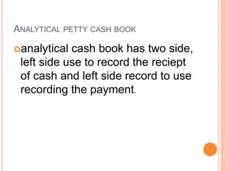 ANALYTICAL PETTY CASH BOOK
analytical cash book has two side,
left side use to record the reciept
of cash and left side record to use
recording the payment.
 