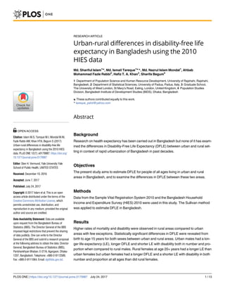 RESEARCH ARTICLE
Urban-rural differences in disability-free life
expectancy in Bangladesh using the 2010
HIES data
Md. Shariful Islam1☯
, Md. Ismail Tareque1☯
*, Md. Nazrul Islam Mondal1
, Ahbab
Mohammad Fazle Rabbi2
, Hafiz T. A. Khan3
, Sharifa Begum4
1 Department of Population Science and Human Resource Development, University of Rajshahi, Rajshahi,
Bangladesh, 2 Department of Statistical Sciences, University of Padua, Padua, Italy, 3 Graduate School,
The University of West London, St Mary’s Road, Ealing, London, United Kingdom, 4 Population Studies
Division, Bangladesh Institute of Development Studies (BIDS), Dhaka, Bangladesh
☯ These authors contributed equally to this work.
* tareque_pshd@yahoo.com
Abstract
Background
Research on health expectancy has been carried out in Bangladesh but none of it has exam-
ined the differences in Disability-Free Life Expectancy (DFLE) between urban and rural set-
ting in context of rapid urbanization of Bangladesh in past decades.
Objectives
The present study aims to estimate DFLE for people of all ages living in urban and rural
areas in Bangladesh, and to examine the differences in DFLE between these two areas.
Methods
Data from the Sample Vital Registration System 2010 and the Bangladesh Household
Income and Expenditure Survey (HIES) 2010 were used in this study. The Sullivan method
was applied to estimate DFLE in Bangladesh.
Results
Higher rates of mortality and disability were observed in rural areas compared to urban
areas with few exceptions. Statistically significant differences in DFLE were revealed from
birth to age 15 years for both sexes between urban and rural areas. Urban males had a lon-
ger life expectancy (LE), longer DFLE and shorter LE with disability both in number and pro-
portion when compared to rural males. Rural females at age 20+ years had a longer LE than
urban females but urban females had a longer DFLE and a shorter LE with disability in both
number and proportion at all ages than did rural females.
PLOS ONE | https://doi.org/10.1371/journal.pone.0179987 July 24, 2017 1 / 13
a1111111111
a1111111111
a1111111111
a1111111111
a1111111111
OPEN ACCESS
Citation: Islam M.S, Tareque M.I, Mondal M.NI,
Fazle Rabbi AM, Khan HTA, Begum S (2017)
Urban-rural differences in disability-free life
expectancy in Bangladesh using the 2010 HIES
data. PLoS ONE 12(7): e0179987. https://doi.org/
10.1371/journal.pone.0179987
Editor: Sten H. Vermund, Yale University Yale
School of Public Health, UNITED STATES
Received: December 10, 2016
Accepted: June 7, 2017
Published: July 24, 2017
Copyright: © 2017 Islam et al. This is an open
access article distributed under the terms of the
Creative Commons Attribution License, which
permits unrestricted use, distribution, and
reproduction in any medium, provided the original
author and source are credited.
Data Availability Statement: Data are available
upon request from the Bangladesh Bureau of
Statistics (BBS). The Director General of the BBS
imposed legal restrictions that prevent the sharing
of data publicly. One can write to the Director
General of the BBS and submit a research proposal
at the following address to obtain the data: Director
General, Bangladesh Bureau of Statistics (BBS),
Parishankhyan Bhaban, E-27/A, Agargaon, Dhaka-
1207, Bangladesh. Telephone: +880-2-9112589,
Fax: +880-2-9111064. Email: dg@bbs.gov.bd.
 
