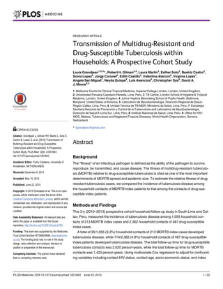 RESEARCH ARTICLE
Transmission of Multidrug-Resistant and
Drug-Susceptible Tuberculosis within
Households: A Prospective Cohort Study
Louis Grandjean1,2,3
*, Robert H. Gilman2,4
, Laura Martin2
, Esther Soto2
, Beatriz Castro2
,
Sonia Lopez2
, Jorge Coronel2
, Edith Castillo5
, Valentina Alarcon6
, Virginia Lopez7
,
Angela San Miguel7
, Neyda Quispe8
, Luis Asencios8
, Christopher Dye9
, David A.
J. Moore2,3
1 Wellcome Centre for Clinical Tropical Medicine, Imperial College London, London, United Kingdom,
2 Universidad Peruana Cayetano Heredia, Lima, Peru, 3 TB Centre, London School of Hygiene & Tropical
Medicine, London, United Kingdom, 4 Johns Hopkins Bloomberg School of Public Health, Baltimore,
Maryland, United States of America, 5 Laboratorio de Mycobacteriologia, Dirección Regional de Salud–
Región Callao, Lima, Peru, 6 Unidad Técnica de TB-MDR, Ministerio de Salud, Lima, Peru, 7 Estrategia
Sanitaria Nacional de Prevención y Control de la Tuberculosis and Laboratorio de Mycobacteriologia,
Dirección de Salud II–Lima Sur, Lima, Peru, 8 Instituto Nacional de Salud, Lima, Peru, 9 Office for HIV/
AIDS, Malaria, Tuberculosis and Neglected Tropical Diseases, World Health Organization, Geneva,
Switzerland
* lgrandjean@gmail.com
Abstract
Background
The “fitness” of an infectious pathogen is defined as the ability of the pathogen to survive,
reproduce, be transmitted, and cause disease. The fitness of multidrug-resistant tuberculo-
sis (MDRTB) relative to drug-susceptible tuberculosis is cited as one of the most important
determinants of MDRTB spread and epidemic size. To estimate the relative fitness of drug-
resistant tuberculosis cases, we compared the incidence of tuberculosis disease among
the household contacts of MDRTB index patients to that among the contacts of drug-sus-
ceptible index patients.
Methods and Findings
This 3-y (2010–2013) prospective cohort household follow-up study in South Lima and Cal-
lao, Peru, measured the incidence of tuberculosis disease among 1,055 household con-
tacts of 213 MDRTB index cases and 2,362 household contacts of 487 drug-susceptible
index cases.
A total of 35/1,055 (3.3%) household contacts of 213 MDRTB index cases developed
tuberculosis disease, while 114/2,362 (4.8%) household contacts of 487 drug-susceptible
index patients developed tuberculosis disease. The total follow-up time for drug-susceptible
tuberculosis contacts was 2,620 person-years, while the total follow-up time for MDRTB
contacts was 1,425 person-years. Using multivariate Cox regression to adjust for confound-
ing variables including contact HIV status, contact age, socio-economic status, and index
PLOS Medicine | DOI:10.1371/journal.pmed.1001843 June 23, 2015 1 / 22
OPEN ACCESS
Citation: Grandjean L, Gilman RH, Martin L, Soto E,
Castro B, Lopez S, et al. (2015) Transmission of
Multidrug-Resistant and Drug-Susceptible
Tuberculosis within Households: A Prospective
Cohort Study. PLoS Med 12(6): e1001843.
doi:10.1371/journal.pmed.1001843
Academic Editor: Frank Cobelens, University of
Amsterdam, NETHERLANDS
Received: December 8, 2014
Accepted: May 15, 2015
Published: June 23, 2015
Copyright: © 2015 Grandjean et al. This is an open
access article distributed under the terms of the
Creative Commons Attribution License, which permits
unrestricted use, distribution, and reproduction in any
medium, provided the original author and source are
credited.
Data Availability Statement: All relevant data are
within the paper or available from the Dryad
repository: http://dx.doi.org/10.5061/dryad.br760.
Funding: This work was supported by the Wellcome
Trust (Grant Number WT088559MA, www.wellcome.
ac.uk). The funding body had no role in the study
design, data collection and analysis, decision to
publish or preparation of the manuscript.
Competing Interests: The authors have declared
that no competing interests exist.
 