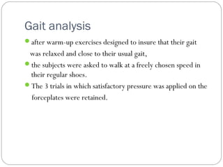 Gait analysis
after warm-up exercises designed to insure that their gait
was relaxed and close to their usual gait,
the subjects were asked to walk at a freely chosen speed in
their regular shoes.
The 3 trials in which satisfactory pressure was applied on the
forceplates were retained.
 