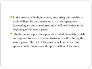 In the prosthetic limb, however, measuring this variable is
made difficult by the absence or partial disappearance
(depending on the type of prosthesis) of knee flexion at the
beginning of the stance phase.
 On the curve, a plateau appears instead of the notch, which
corresponds to knee extension to insure stability during the
stance phase. The end of the prosthetic knee’s extension
appears on the curve as an abrupt reduction of the slope
 
