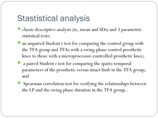 Stastistical analysis
classic descriptive analysis (ie, mean and SDs) and 3 parametric
statistical tests:
an unpaired Student t test for comparing the control group with
the TFA group and TFAs with a swing-phase control prosthetic
knee to those with a microprocessor-controlled prosthetic knee;
 a paired Student t test for comparing the spatio-temporal
parameters of the prosthetic versus intact limb in the TFA group;
and
 Spearman correlation test for verifying the relationships between
the LP and the swing phase duration in the TFA group..
 