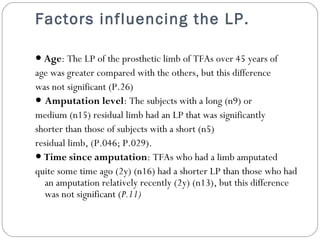 Factors influencing the LP.
● Age: The LP of the prosthetic limb of TFAs over 45 years of
age was greater compared with the others, but this difference
was not significant (P.26)
● Amputation level: The subjects with a long (n9) or
medium (n15) residual limb had an LP that was significantly
shorter than those of subjects with a short (n5)
residual limb, (P.046; P.029).
● Time since amputation: TFAs who had a limb amputated
quite some time ago (2y) (n16) had a shorter LP than those who had
an amputation relatively recently (2y) (n13), but this difference
was not significant (P.11)
 