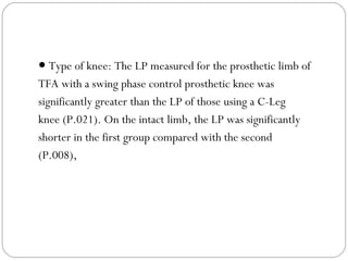 ● Type of knee: The LP measured for the prosthetic limb of
TFA with a swing phase control prosthetic knee was
significantly greater than the LP of those using a C-Leg
knee (P.021). On the intact limb, the LP was significantly
shorter in the first group compared with the second
(P.008),
 