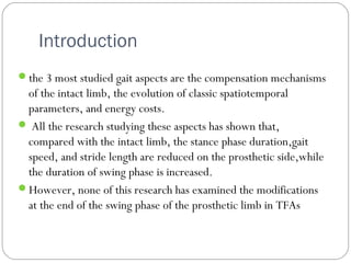 Introduction
the 3 most studied gait aspects are the compensation mechanisms
of the intact limb, the evolution of classic spatiotemporal
parameters, and energy costs.
 All the research studying these aspects has shown that,
compared with the intact limb, the stance phase duration,gait
speed, and stride length are reduced on the prosthetic side,while
the duration of swing phase is increased.
However, none of this research has examined the modifications
at the end of the swing phase of the prosthetic limb in TFAs
 