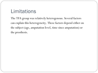 Limitations
The TFA group was relatively heterogenous. Several factors
can explain this heterogeneity. These factors depend either on
the subject (age, amputation level, time since amputation) or
the prosthesis.
 