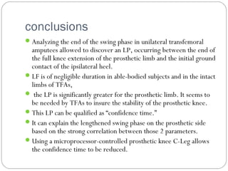 conclusions
Analyzing the end of the swing phase in unilateral transfemoral
amputees allowed to discover an LP, occurring between the end of
the full knee extension of the prosthetic limb and the initial ground
contact of the ipsilateral heel.
LF is of negligible duration in able-bodied subjects and in the intact
limbs of TFAs,
 the LP is significantly greater for the prosthetic limb. It seems to
be needed by TFAs to insure the stability of the prosthetic knee.
This LP can be qualified as “confidence time.”
It can explain the lengthened swing phase on the prosthetic side
based on the strong correlation between those 2 parameters.
Using a microprocessor-controlled prosthetic knee C-Leg allows
the confidence time to be reduced.
 