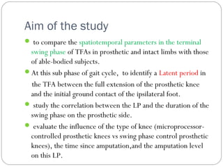 Aim of the study
 to compare the spatiotemporal parameters in the terminal
swing phase of TFAs in prosthetic and intact limbs with those
of able-bodied subjects.
At this sub phase of gait cycle, to identify a Latent period in
the TFA between the full extension of the prosthetic knee
and the initial ground contact of the ipsilateral foot.
 study the correlation between the LP and the duration of the
swing phase on the prosthetic side.
 evaluate the influence of the type of knee (microprocessor-
controlled prosthetic knees vs swing phase control prosthetic
knees), the time since amputation,and the amputation level
on this LP.
 