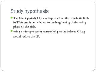 Study hypothesis
The latent period( LP) was important on the prosthetic limb
in TFAs and it contributed to the lengthening of the swing
phase on this side.
using a microprocessor-controlled prosthetic knee C-Leg
would reduce the LP.
 