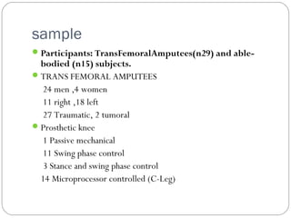 sample
Participants: TransFemoralAmputees(n29) and able-
bodied (n15) subjects.
TRANS FEMORAL AMPUTEES
24 men ,4 women
11 right ,18 left
27 Traumatic, 2 tumoral
Prosthetic knee
1 Passive mechanical
11 Swing phase control
3 Stance and swing phase control
14 Microprocessor controlled (C-Leg)
 